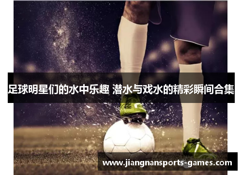 足球明星们的水中乐趣 潜水与戏水的精彩瞬间合集