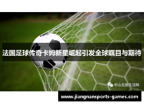 法国足球传奇卡姆新星崛起引发全球瞩目与期待