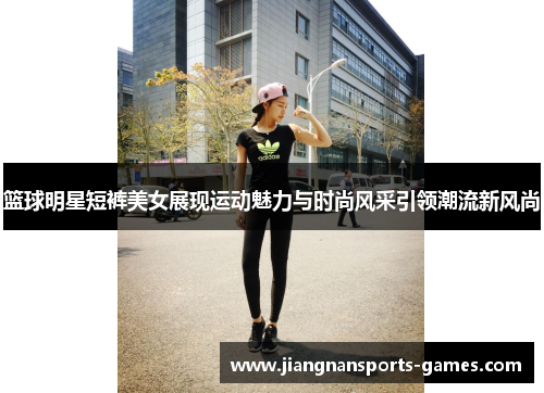 篮球明星短裤美女展现运动魅力与时尚风采引领潮流新风尚