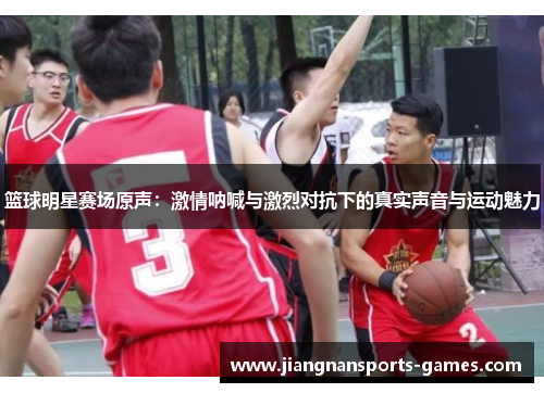 篮球明星赛场原声：激情呐喊与激烈对抗下的真实声音与运动魅力